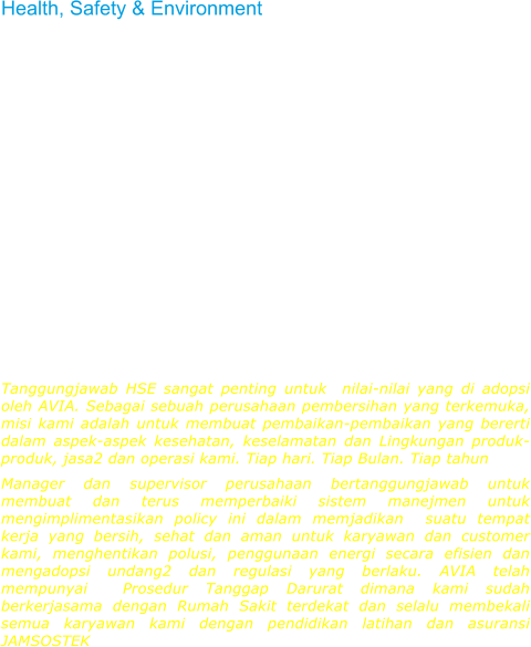Health, Safety & Environment  HSE responsibility is fundamental to values adopted by AVIA. As a leading cleaning company, our vision is to make measurable improvements in the health, safety and environmental aspects of our products, services and operations. Every day. Every month. Every year.  Company managers and supervisors are responsible for establishing and continually improving management systems to implement this policy, including creation and maintenance of a clean, healthful, and safe workplace for our employees as well as our customers, prevention of pollution, using energy and other natural resources efficiently, and for compliance with applicable laws and regulations, AVIA's performance standards, and other external requirements to which the company subscribes. AVIA has adopted the Emergency Procedures where have close cooperation  with the nearest hospital and always provide our employees with training courses and health insurance (Jamsostek)  Tanggungjawab HSE sangat penting untuk  nilai-nilai yang di adopsi oleh AVIA. Sebagai sebuah perusahaan pembersihan yang terkemuka, misi kami adalah untuk membuat pembaikan-pembaikan yang bererti dalam aspek-aspek kesehatan, keselamatan dan Lingkungan produk-produk, jasa2 dan operasi kami. Tiap hari. Tiap Bulan. Tiap tahun Manager dan supervisor perusahaan bertanggungjawab untuk membuat dan terus memperbaiki sistem manejmen untuk mengimplimentasikan policy ini dalam memjadikan  suatu tempat kerja yang bersih, sehat dan aman untuk karyawan dan customer kami, menghentikan polusi, penggunaan energi secara efisien dan mengadopsi undang2 dan regulasi yang berlaku. AVIA telah mempunyai  Prosedur Tanggap Darurat dimana kami sudah berkerjasama dengan Rumah Sakit terdekat dan selalu membekali semua karyawan kami dengan pendidikan latihan dan asuransi JAMSOSTEK